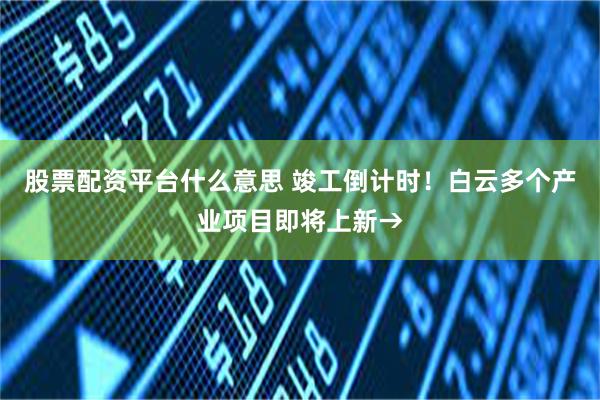 股票配资平台什么意思 竣工倒计时！白云多个产业项目即将上新→