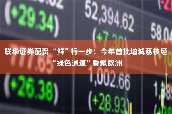 联华证券配资 “鲜”行一步！今年首批增城荔枝经“绿色通道”香飘欧洲
