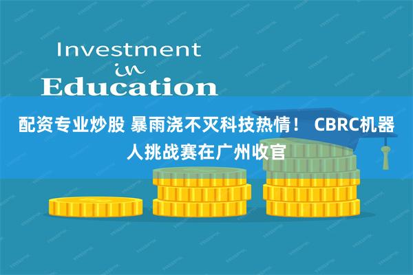 配资专业炒股 暴雨浇不灭科技热情！ CBRC机器人挑战赛在广州收官