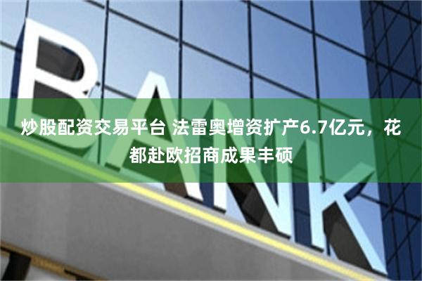 炒股配资交易平台 法雷奥增资扩产6.7亿元，花都赴欧招商成果丰硕