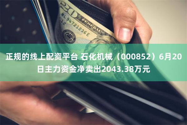 正规的线上配资平台 石化机械（000852）6月20日主力资金净卖出2043.38万元