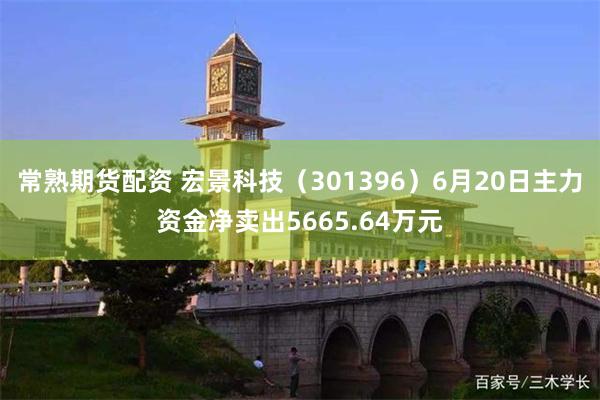 常熟期货配资 宏景科技（301396）6月20日主力资金净卖出5665.64万元