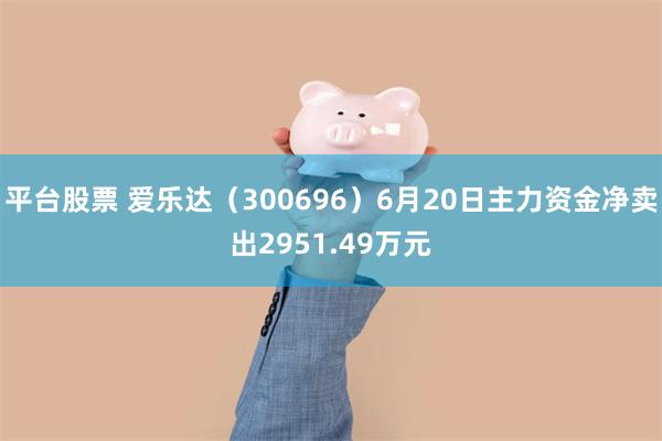 平台股票 爱乐达(300696)6月20日主力资金净卖出2951.49万元