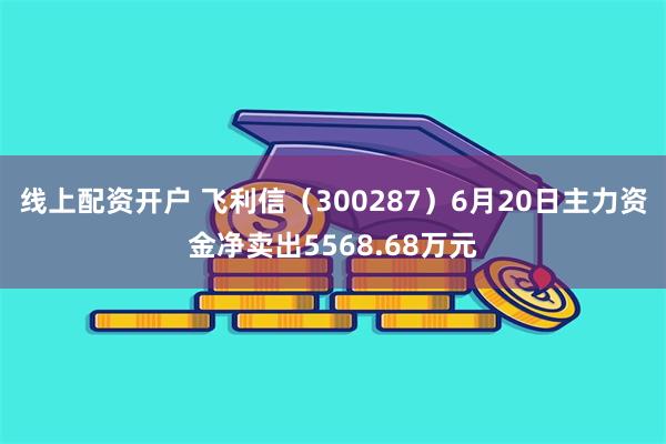 线上配资开户 飞利信（300287）6月20日主力资金净卖出5568.68万元