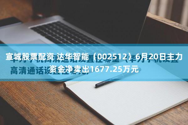 宣城股票配资 达华智能（002512）6月20日主力资金净卖出1677.25万元