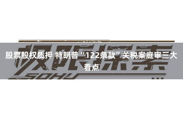 股票股权质押 特朗普“122条款”关税案庭审三大看点