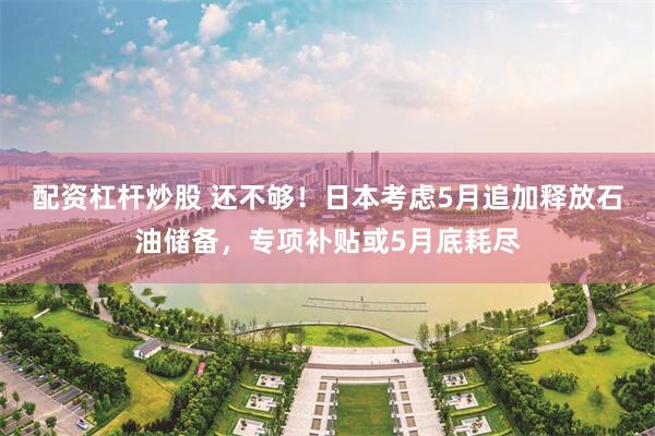 配资杠杆炒股 还不够！日本考虑5月追加释放石油储备，专项补贴或5月底耗尽
