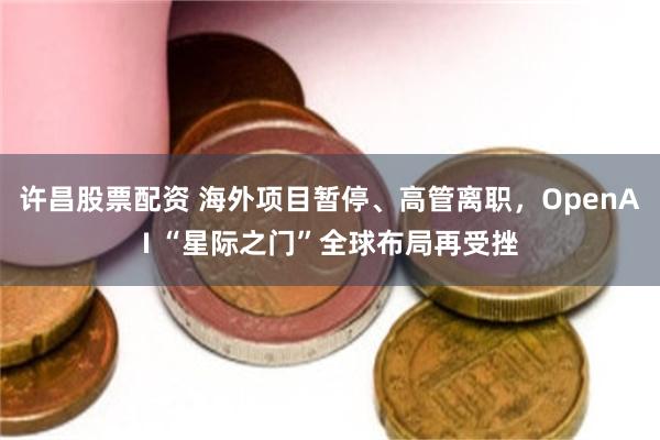 许昌股票配资 海外项目暂停、高管离职，OpenAI “星际之门”全球布局再受挫