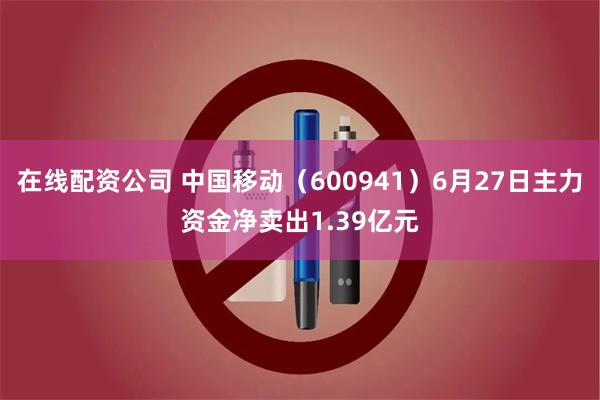 在线配资公司 中国移动（600941）6月27日主力资金净卖出1.39亿元