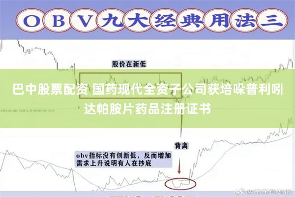 巴中股票配资 国药现代全资子公司获培哚普利吲达帕胺片药品注册证书