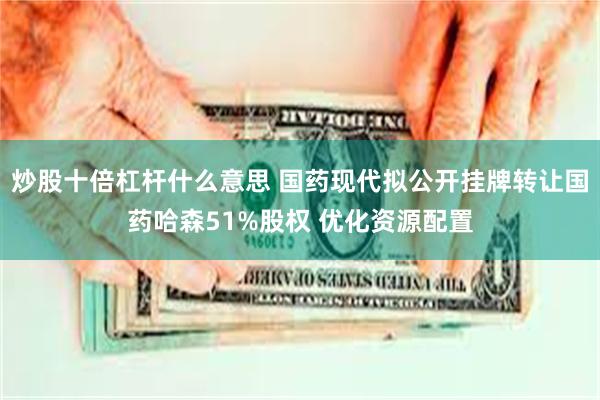 炒股十倍杠杆什么意思 国药现代拟公开挂牌转让国药哈森51%股权 优化资源配置
