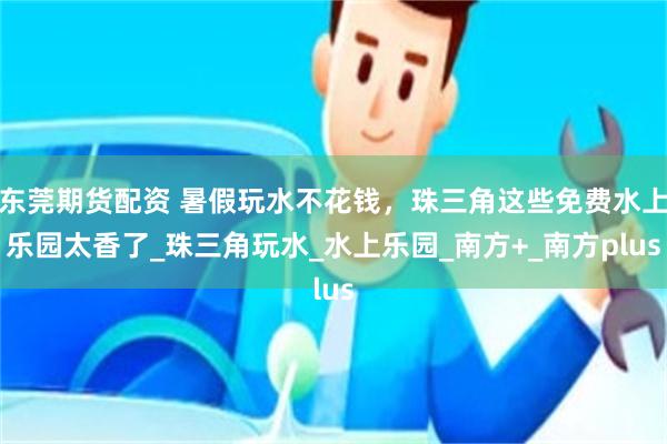 东莞期货配资 暑假玩水不花钱，珠三角这些免费水上乐园太香了_珠三角玩水_水上乐园_南方+_南方plus