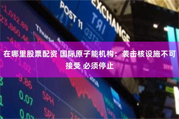 在哪里股票配资 国际原子能机构：袭击核设施不可接受 必须停止