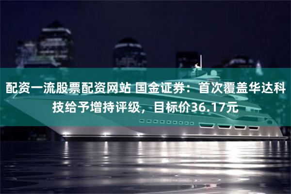 配资一流股票配资网站 国金证券：首次覆盖华达科技给予增持评级，目标价36.17元