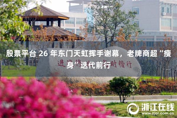 股票平台 26 年东门天虹挥手谢幕，老牌商超“瘦身”迭代前行