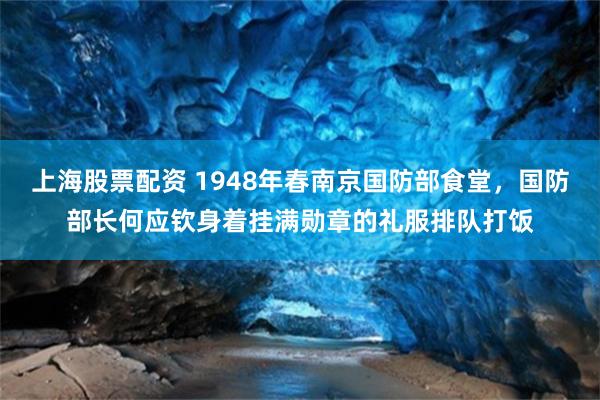 上海股票配资 1948年春南京国防部食堂，国防部长何应钦身着挂满勋章的礼服排队打饭