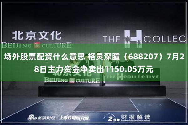 场外股票配资什么意思 格灵深瞳（688207）7月28日主力资金净卖出1150.05万元