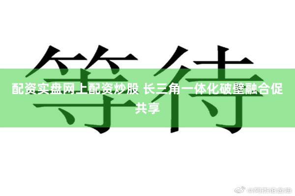 配资实盘网上配资炒股 长三角一体化破壁融合促共享