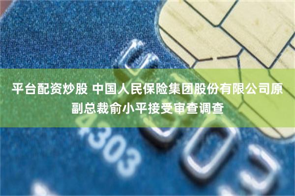 平台配资炒股 中国人民保险集团股份有限公司原副总裁俞小平接受审查调查