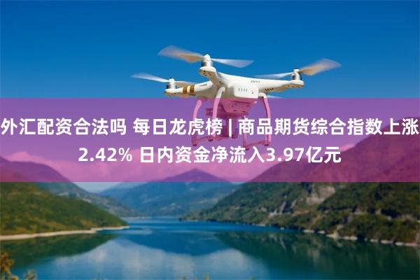 外汇配资合法吗 每日龙虎榜 | 商品期货综合指数上涨2.42% 日内资金净流入3.97亿元