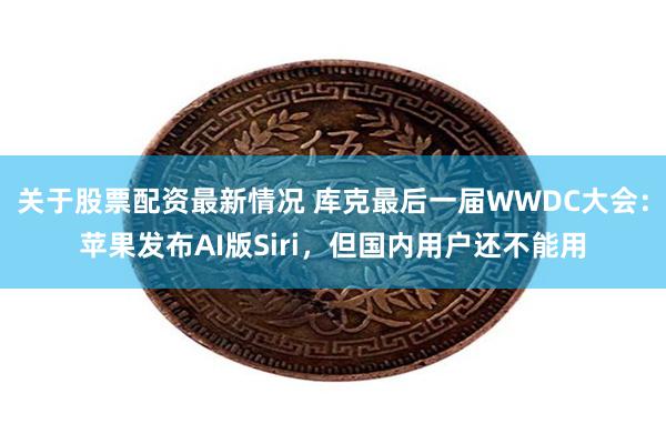 关于股票配资最新情况 库克最后一届WWDC大会：苹果发布AI版Siri，但国内用户还不能用