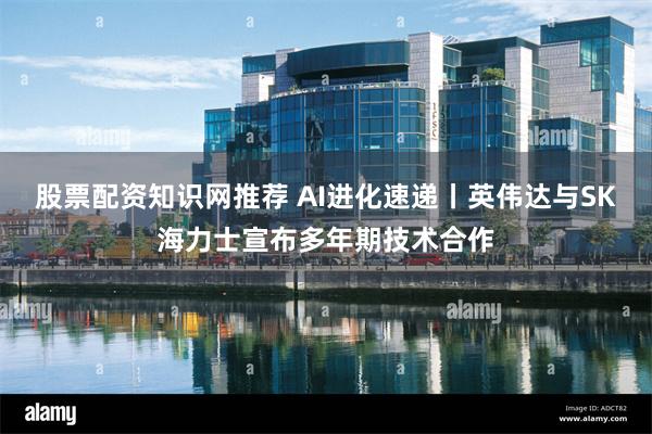 股票配资知识网推荐 AI进化速递丨英伟达与SK海力士宣布多年期技术合作