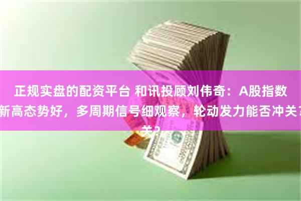 正规实盘的配资平台 和讯投顾刘伟奇：A股指数新高态势好，多周期信号细观察，轮动发力能否冲关？