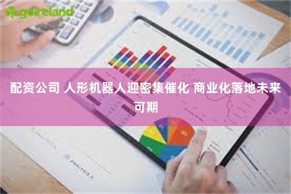 配资公司 人形机器人迎密集催化 商业化落地未来可期