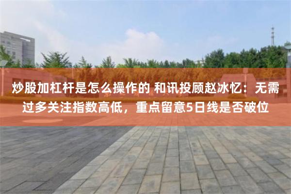 炒股加杠杆是怎么操作的 和讯投顾赵冰忆：无需过多关注指数高低，重点留意5日线是否破位