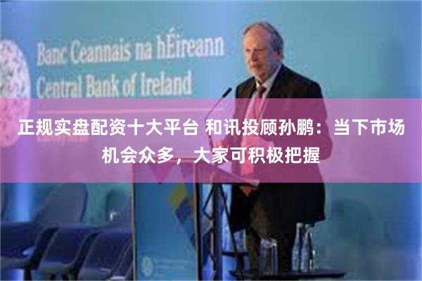 正规实盘配资十大平台 和讯投顾孙鹏：当下市场机会众多，大家可积极把握