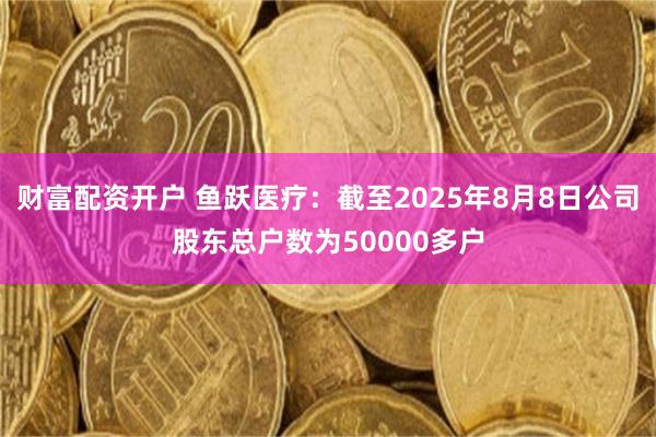 财富配资开户 鱼跃医疗：截至2025年8月8日公司股东总户数为50000多户