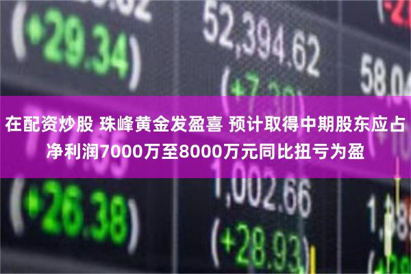 在配资炒股 珠峰黄金发盈喜 预计取得中期股东应占净利润7000万至8000万元同比扭亏为盈