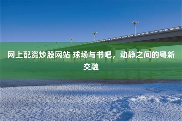 网上配资炒股网站 球场与书吧，动静之间的粤新交融