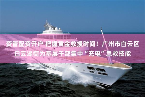 资管配资开户 把握黄金救援时间！广州市白云区白云湖街为基层干部集中“充电”急救技能