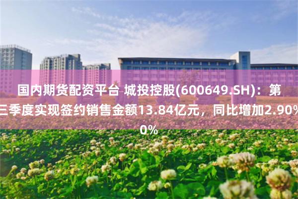 国内期货配资平台 城投控股(600649.SH)：第三季度实现签约销售金额13.84亿元，同比增加2.90%