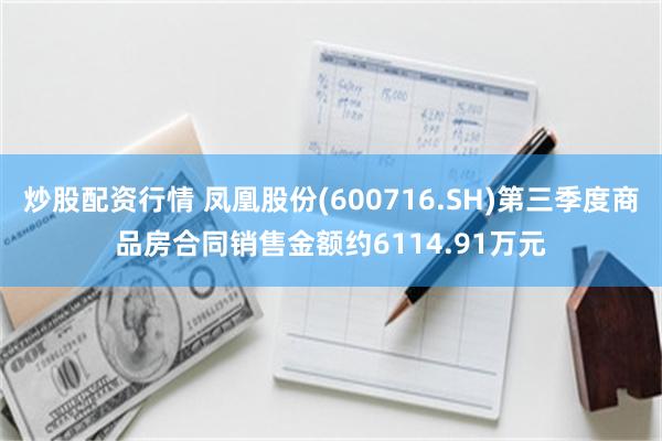 炒股配资行情 凤凰股份(600716.SH)第三季度商品房合同销售金额约6114.91万元