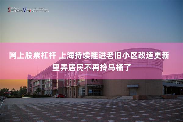网上股票杠杆 上海持续推进老旧小区改造更新  里弄居民不再拎马桶了