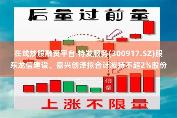 在线炒股融资平台 特发服务(300917.SZ)股东龙信建设、嘉兴创泽拟合计减持不超2%股份