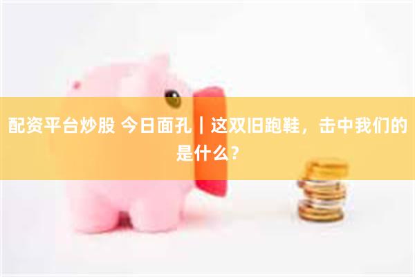 配资平台炒股 今日面孔｜这双旧跑鞋，击中我们的是什么？