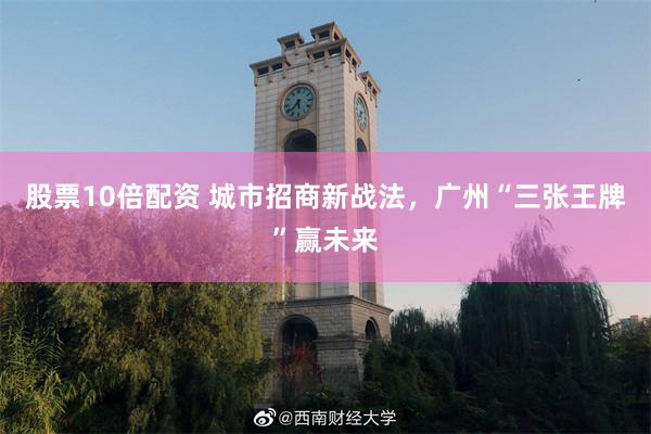 股票10倍配资 城市招商新战法，广州“三张王牌”赢未来