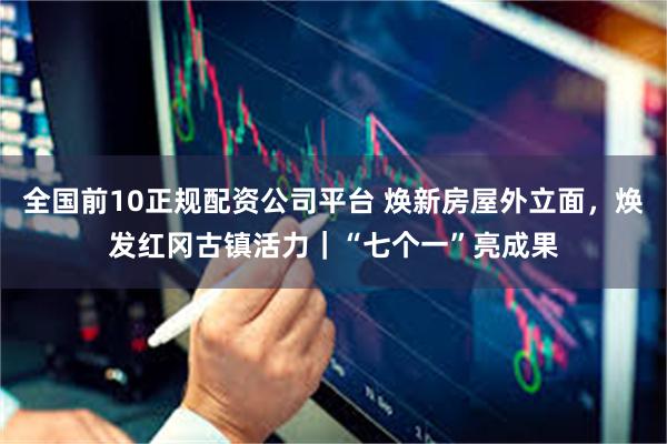全国前10正规配资公司平台 焕新房屋外立面，焕发红冈古镇活力｜“七个一”亮成果