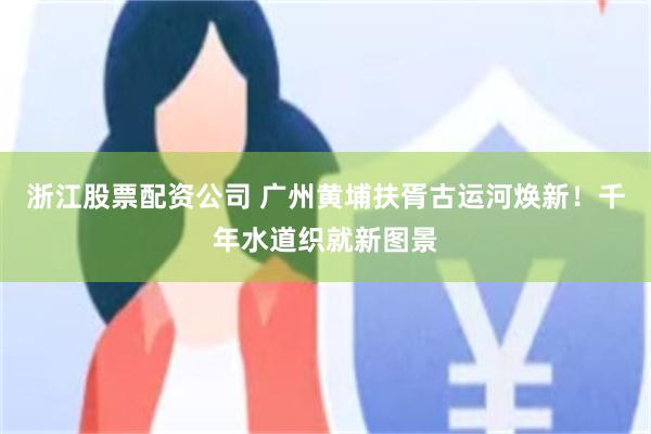 浙江股票配资公司 广州黄埔扶胥古运河焕新！千年水道织就新图景