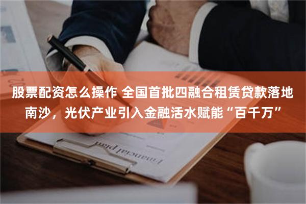 股票配资怎么操作 全国首批四融合租赁贷款落地南沙，光伏产业引入金融活水赋能“百千万”
