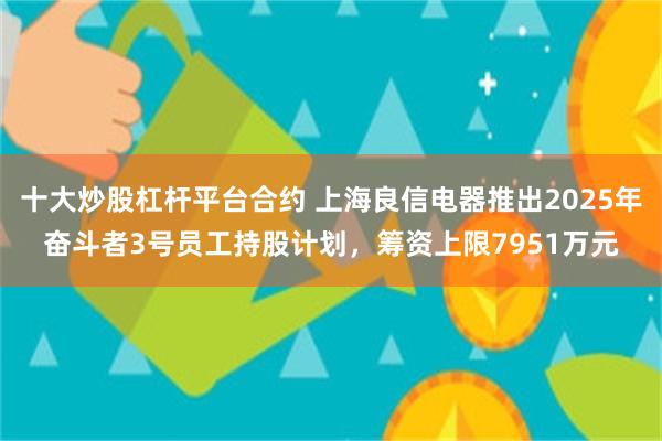 十大炒股杠杆平台合约 上海良信电器推出2025年奋斗者3号员工持股计划，筹资上限7951万元