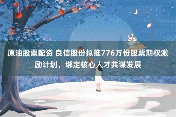 原油股票配资 良信股份拟推776万份股票期权激励计划，绑定核心人才共谋发展