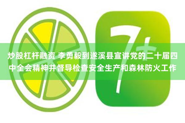 炒股杠杆融资 李勇毅到遂溪县宣讲党的二十届四中全会精神并督导检查安全生产和森林防火工作