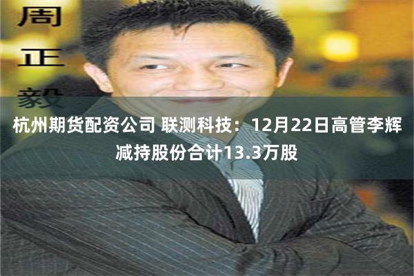 杭州期货配资公司 联测科技：12月22日高管李辉减持股份合计13.3万股