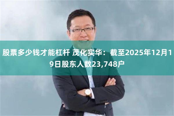 股票多少钱才能杠杆 茂化实华：截至2025年12月19日股东人数23,748户