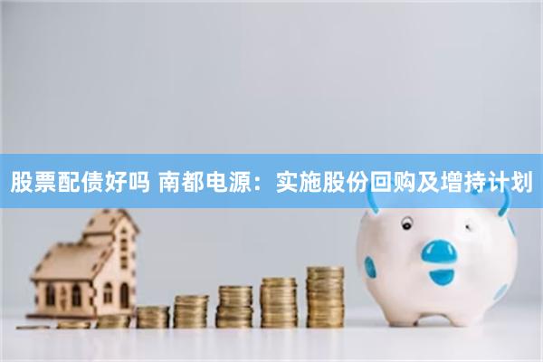 股票配债好吗 南都电源：实施股份回购及增持计划