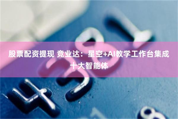 股票配资提现 竞业达：星空+AI教学工作台集成十大智能体